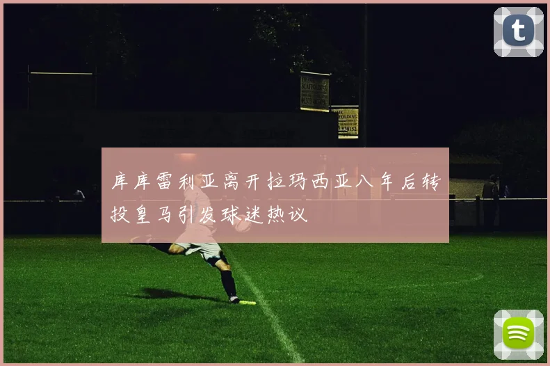 库库雷利亚离开拉玛西亚八年后转投皇马引发球迷热议