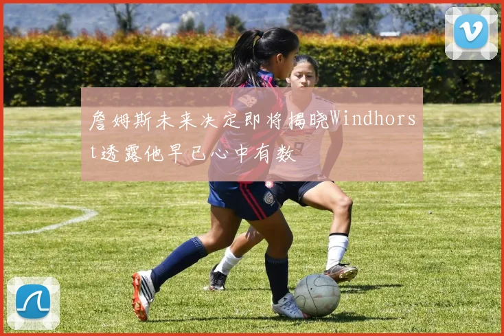 詹姆斯未来决定即将揭晓Windhorst透露他早已心中有数