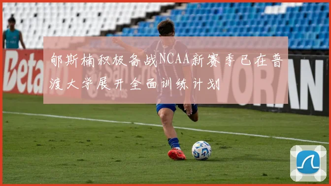 郇斯楠积极备战NCAA新赛季已在普渡大学展开全面训练计划