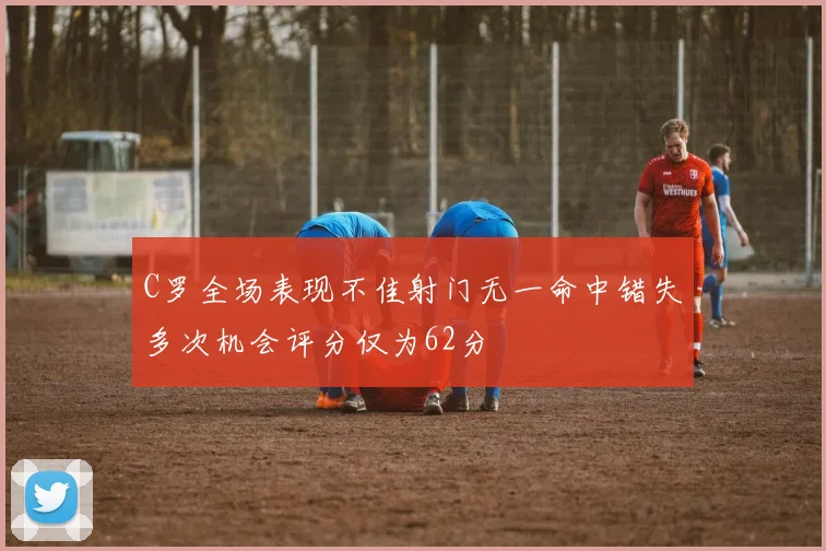 C罗全场表现不佳射门无一命中错失多次机会评分仅为62分