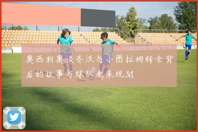 奥西利奥谈齐沃与小图拉姆转会背后的故事与球队未来规划