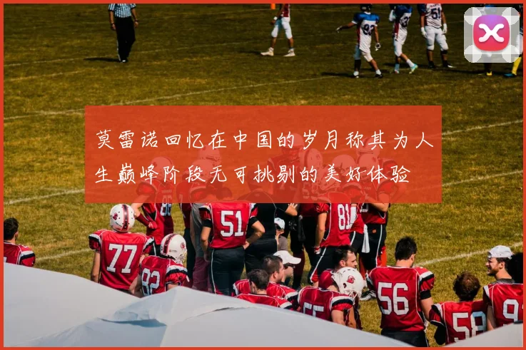 莫雷诺回忆在中国的岁月称其为人生巅峰阶段无可挑剔的美好体验