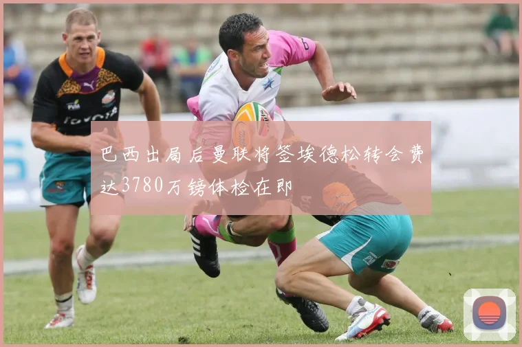 巴西出局后曼联将签埃德松转会费达3780万镑体检在即