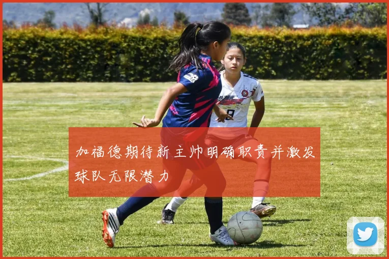 加福德期待新主帅明确职责并激发球队无限潜力