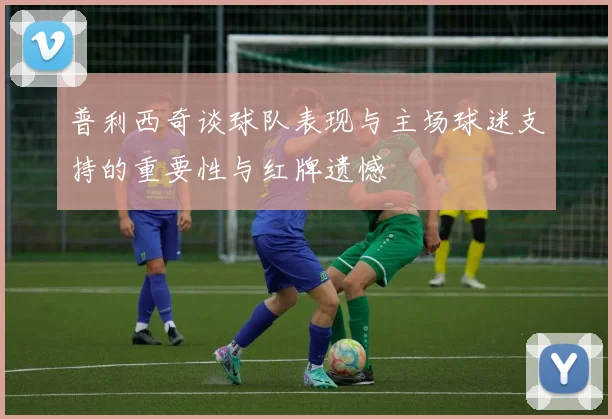 普利西奇谈球队表现与主场球迷支持的重要性与红牌遗憾