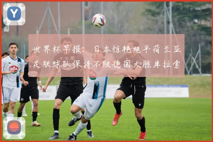 世界杯早报：日本惊艳绝平荷兰亚足联球队保持不败德国大胜库拉索