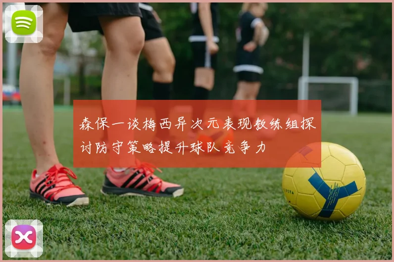 森保一谈梅西异次元表现教练组探讨防守策略提升球队竞争力