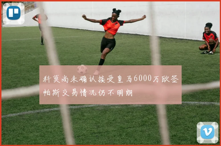 科莫尚未确认接受皇马6000万欧签帕斯交易情况仍不明朗