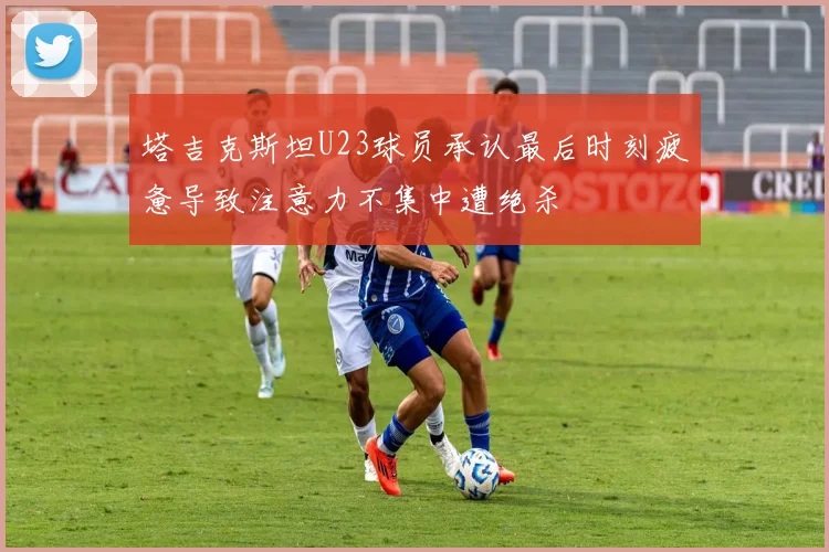 塔吉克斯坦U23球员承认最后时刻疲惫导致注意力不集中遭绝杀