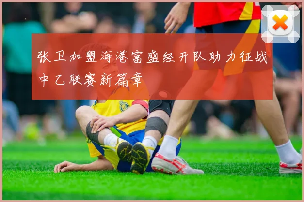 张卫加盟海港富盛经开队助力征战中乙联赛新篇章