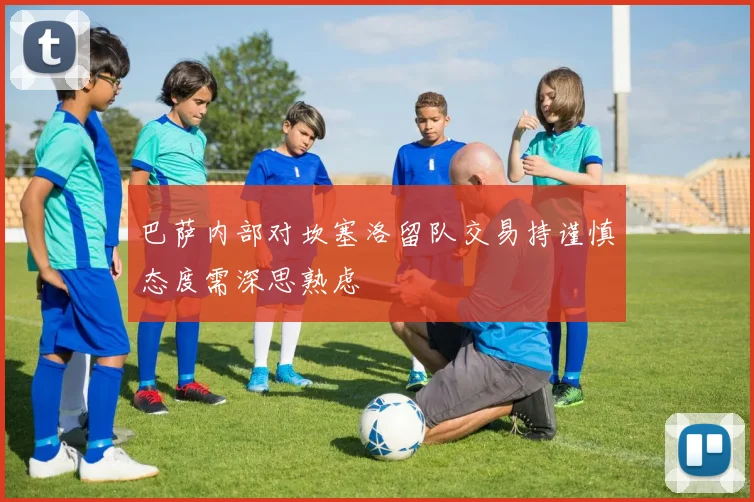 巴萨内部对坎塞洛留队交易持谨慎态度需深思熟虑