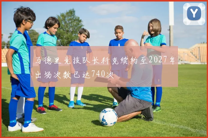 马德里竞技队长科克续约至2027年出场次数已达740次