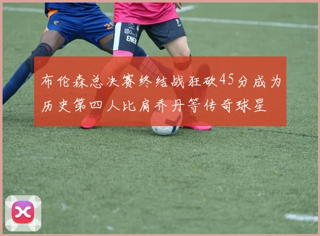 布伦森总决赛终结战狂砍45分成为历史第四人比肩乔丹等传奇球星