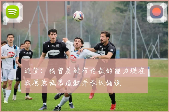 追梦：我曾质疑布伦森的能力现在我愿意诚恳道歉并承认错误